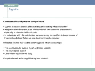 Bacterial


      Syphilis



Considerations and possible complications

• Syphilis increases the risk of transmitting or becoming infected with HIV
• Response to treatment must be monitored over time to ensure effectiveness,
  especially in HIV-infected individuals
• In individuals with HIV co-infection, symptoms may be modified. A longer course of
  treatment and closer follow-up post-treatment may be required

Untreated syphilis may lead to tertiary syphilis, which can damage:

• The cardiovascular system (heart and blood vessels)
• The neurological system
• Other major organs of the body

Complications of tertiary syphilis may lead to death.
 