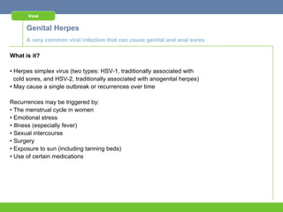 Viral


      Genital Herpes
      A very common viral infection that can cause genital and anal sores

What is it?

• Herpes simplex virus (two types: HSV-1, traditionally associated with
  cold sores, and HSV-2, traditionally associated with anogenital herpes)
• May cause a single outbreak or recurrences over time

Recurrences may be triggered by:
• The menstrual cycle in women
• Emotional stress
• Illness (especially fever)
• Sexual intercourse
• Surgery
• Exposure to sun (including tanning beds)
• Use of certain medications
 