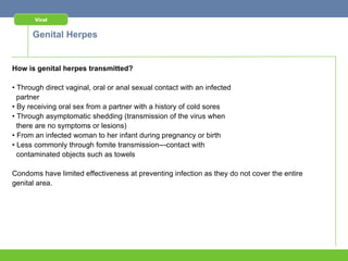 Viral


      Genital Herpes


How is genital herpes transmitted?

• Through direct vaginal, oral or anal sexual contact with an infected
  partner
• By receiving oral sex from a partner with a history of cold sores
• Through asymptomatic shedding (transmission of the virus when
  there are no symptoms or lesions)
• From an infected woman to her infant during pregnancy or birth
• Less commonly through fomite transmission—contact with
  contaminated objects such as towels

Condoms have limited effectiveness at preventing infection as they do not cover the entire
genital area.
 