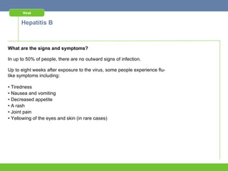 Viral


      Hepatitis B



What are the signs and symptoms?

In up to 50% of people, there are no outward signs of infection.

Up to eight weeks after exposure to the virus, some people experience flu-
like symptoms including:

• Tiredness
• Nausea and vomiting
• Decreased appetite
• A rash
• Joint pain
• Yellowing of the eyes and skin (in rare cases)
 