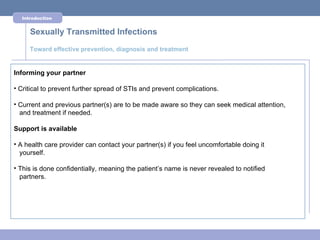 Introduction


     Sexually Transmitted Infections
     Toward effective prevention, diagnosis and treatment


Informing your partner

• Critical to prevent further spread of STIs and prevent complications.

• Current and previous partner(s) are to be made aware so they can seek medical attention,
  and treatment if needed.

Support is available

• A health care provider can contact your partner(s) if you feel uncomfortable doing it
  yourself.

• This is done confidentially, meaning the patient’s name is never revealed to notified
  partners.
 