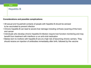 Viral


      Hepatitis B



Considerations and possible complications

• All sexual and household contacts of people with hepatitis B should be advised
  to be vaccinated to prevent infection
• Chronic hepatitis B can lead to severe liver damage including cirrhosis (scarring of the liver)
  and cancer
• Individuals who develop chronic hepatitis B infection require liver-function monitoring and may
  benefit from treatment with interferon or an anti-viral medication
• Babies born to mothers with hepatitis B are at a high risk of becoming chronic carriers. They
  should receive an injection of antibodies immediately after birth, followed by the vaccine
 