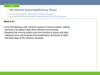 Viral


      HIV (Human Immunodeficiency Virus)
      A virus that attacks the body’s immune system,
      leaving infected individuals unable to ward off other illnesses

What is it?

• Virus that destroys cells critical to a person’s immune system, robbing
  the body of its ability to fight other infections and illnesses.
• Weakens the immune system over time (months to years) until other
  infections occur and Acquired Immunodeficiency Syndrome or AIDS
  (the fatal stage of HIV infection) develops
 