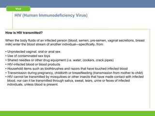 Viral


      HIV (Human Immunodeficiency Virus)



How is HIV transmitted?

When the body fluids of an infected person (blood, semen, pre-semen, vaginal secretions, breast
milk) enter the blood stream of another individual—specifically, from:

• Unprotected vaginal, oral or anal sex
• Use of contaminated sex toys
• Shared needles or other drug equipment (i.e. water, cookers, crack pipes)
• HIV-infected blood or blood products
• Household items such as toothbrushes and razors that have touched infected blood
• Transmission during pregnancy, childbirth or breastfeeding (transmission from mother to child)
• HIV cannot be transmitted by mosquitoes or other insects that have made contact with infected
  blood, nor can it be transmitted through saliva, sweat, tears, urine or feces of infected
  individuals, unless blood is present.
 