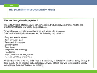 Viral


      HIV (Human Immunodeficiency Virus)



What are the signs and symptoms?

Two to four weeks after exposure, some infected individuals may experience mild flu-like
symptoms that last a few weeks then disappear.

For most people, symptoms don’t emerge until years after exposure.
Once the immune system is weakened, the following may develop:

• Frequent fever or sweats
• Joint or muscle pain
• Persistent skin rashes
• Swollen glands
• Sore throat
• Fatigue or lack of energy
• Headaches
• Rapid, unexplained weight loss
• Nausea, vomiting, or diarrhea
A blood test to check for HIV antibodies is the only way to detect HIV infection. It may take up to
three months for an infection to be detectable. Anyone at high risk who tests negative initially
should retest three months later for certainty.
 