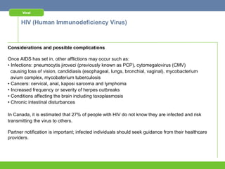 Viral


      HIV (Human Immunodeficiency Virus)



Considerations and possible complications

Once AIDS has set in, other afflictions may occur such as:
• Infections: pneumocytis jiroveci (previously known as PCP), cytomegalovirus (CMV)
  causing loss of vision, candidiasis (esophageal, lungs, bronchial, vaginal), mycobacterium
  avium complex, mycobaterium tuberculosis
• Cancers: cervical, anal, kaposi sarcoma and lymphoma
• Increased frequency or severity of herpes outbreaks
• Conditions affecting the brain including toxoplasmosis
• Chronic intestinal disturbances

In Canada, it is estimated that 27% of people with HIV do not know they are infected and risk
transmitting the virus to others.

Partner notification is important; infected individuals should seek guidance from their healthcare
providers.
 