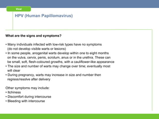 Viral


      HPV (Human Papillomavirus)



What are the signs and symptoms?

• Many individuals infected with low-risk types have no symptoms
  (do not develop visible warts or lesions)
• In some people, anogenital warts develop within one to eight months
  on the vulva, cervix, penis, scrotum, anus or in the urethra. These can
  be small, soft, flesh-coloured growths, with a cauliflower-like appearance
• The size and number of warts may change over time; eventually most
  will clear
• During pregnancy, warts may increase in size and number then
  regress/resolve after delivery

Other symptoms may include:
• Itchiness
• Discomfort during intercourse
• Bleeding with intercourse
 