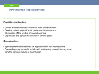 Viral


      HPV (Human Papillomavirus)



Possible complications

• Genital wart recurrences—common even with treatment
• Cervical, vulvar, vaginal, anal, penile and other cancers
• Obstruction of the urethra or vaginal opening
• Depression and sexual dysfunction in chronic cases

Considerations

• Specialist referral is required for atypical and/or non-healing warts
• Counselling may be useful to help with relationship issues that may arise
  from the complex nature of the infection
 