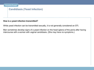 Parasitic/Fungal


      Candidiasis (Yeast Infection)



How is a yeast infection transmitted?

While yeast infection can be transmitted sexually, it is not generally considered an STI.

Men sometimes develop signs of a yeast infection on the head (glans) of the penis after having
intercourse with a woman with vaginal candidiasis. (She may have no symptoms.)
 
