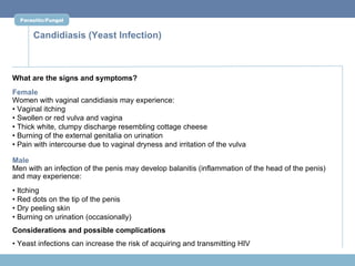 Parasitic/Fungal


      Candidiasis (Yeast Infection)



What are the signs and symptoms?
Female
Women with vaginal candidiasis may experience:
• Vaginal itching
• Swollen or red vulva and vagina
• Thick white, clumpy discharge resembling cottage cheese
• Burning of the external genitalia on urination
• Pain with intercourse due to vaginal dryness and irritation of the vulva

Male
Men with an infection of the penis may develop balanitis (inflammation of the head of the penis)
and may experience:
• Itching
• Red dots on the tip of the penis
• Dry peeling skin
• Burning on urination (occasionally)
Considerations and possible complications
• Yeast infections can increase the risk of acquiring and transmitting HIV
 