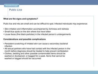 Parasitic/Fungal


      Pubic Lice


What are the signs and symptoms?

Pubic lice and nits are small and can be difficult to spot. Infected individuals may experience:

• Skin irritation and inflammation accompanied by itchiness and redness
• Small blue spots on the skin where lice have bitten
• Louse feces (fine black particles) in the infected person’s undergarments

Considerations and possible complications

• Persistent scratching of irritated skin can cause a secondary bacterial
  infection
• All sexual partners who have had contact with the infected person in the
  month before diagnosis should be treated to help prevent reinfestation
• Clothes, bedding and other possible contaminated items should be
  washed or drycleaned, or bagged for a week. Items that cannot be
  washed or bagged should be vacuumed
 