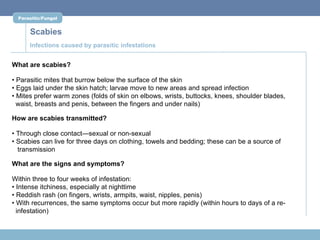 Parasitic/Fungal


      Scabies
      Infections caused by parasitic infestations


What are scabies?

• Parasitic mites that burrow below the surface of the skin
• Eggs laid under the skin hatch; larvae move to new areas and spread infection
• Mites prefer warm zones (folds of skin on elbows, wrists, buttocks, knees, shoulder blades,
  waist, breasts and penis, between the fingers and under nails)

How are scabies transmitted?

• Through close contact—sexual or non-sexual
• Scabies can live for three days on clothing, towels and bedding; these can be a source of
  transmission

What are the signs and symptoms?

Within three to four weeks of infestation:
• Intense itchiness, especially at nighttime
• Reddish rash (on fingers, wrists, armpits, waist, nipples, penis)
• With recurrences, the same symptoms occur but more rapidly (within hours to days of a re-
  infestation)
 