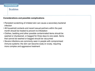 Parasitic/Fungal


      Scabies


Considerations and possible complications

• Persistent scratching of irritated skin can cause a secondary bacterial
  infection
• All household contacts and recent sexual partners within the past
  month should be treated to prevent re-infestation
• Clothes, bedding and other possible contaminated items should be
  washed or drycleaned, or bagged for three days to one week. Items
  that cannot be washed or bagged should be vacuumed
• Severe infections are commonly seen in people with compromised
  immune systems: the skin can become scaly or crusty, requiring
  more complex and aggressive treatment
 