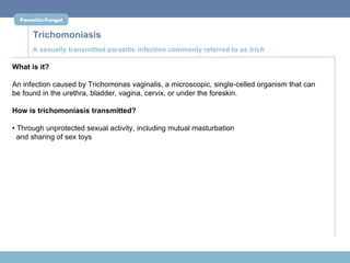 Parasitic/Fungal


      Trichomoniasis
      A sexually transmitted parasitic infection commonly referred to as trich

What is it?

An infection caused by Trichomonas vaginalis, a microscopic, single-celled organism that can
be found in the urethra, bladder, vagina, cervix, or under the foreskin.

How is trichomoniasis transmitted?

• Through unprotected sexual activity, including mutual masturbation
  and sharing of sex toys
 