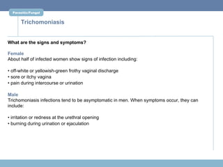 Parasitic/Fungal


      Trichomoniasis


What are the signs and symptoms?

Female
About half of infected women show signs of infection including:

• off-white or yellowish-green frothy vaginal discharge
• sore or itchy vagina
• pain during intercourse or urination

Male
Trichomoniasis infections tend to be asymptomatic in men. When symptoms occur, they can
include:

• irritation or redness at the urethral opening
• burning during urination or ejaculation
 