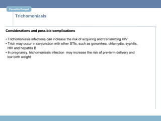 Parasitic/Fungal


      Trichomoniasis


Considerations and possible complications

• Trichomoniasis infections can increase the risk of acquiring and transmitting HIV
• Trich may occur in conjunction with other STIs, such as gonorrhea, chlamydia, syphilis,
  HIV and hepatitis B
• In pregnancy, trichomoniasis infection may increase the risk of pre-term delivery and
  low birth weight
 