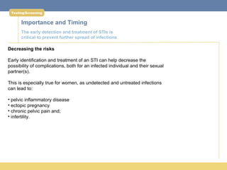 Testing/Screening


      Importance and Timing
      The early detection and treatment of STIs is
      critical to prevent further spread of infections

Decreasing the risks

Early identification and treatment of an STI can help decrease the
possibility of complications, both for an infected individual and their sexual
partner(s).

This is especially true for women, as undetected and untreated infections
can lead to:

• pelvic inflammatory disease
• ectopic pregnancy
• chronic pelvic pain and;
• infertility.
 