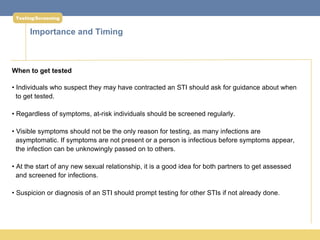Testing/Screening


      Importance and Timing



When to get tested

• Individuals who suspect they may have contracted an STI should ask for guidance about when
  to get tested.

• Regardless of symptoms, at-risk individuals should be screened regularly.

• Visible symptoms should not be the only reason for testing, as many infections are
  asymptomatic. If symptoms are not present or a person is infectious before symptoms appear,
  the infection can be unknowingly passed on to others.

• At the start of any new sexual relationship, it is a good idea for both partners to get assessed
  and screened for infections.

• Suspicion or diagnosis of an STI should prompt testing for other STIs if not already done.
 