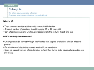 Bacterial


      Chlamydia
      An often-asymptomatic infection
      That can lead to reproductive complications


What is it?

• The most common bacterial sexually transmitted infection
• Greatest number of infections found in people 15 to 24 years old
• Can affect the cervix and urethra, and occasionally the rectum, throat, and eye

How is chlamydia transmitted?

• Chlamydia can be spread through unprotected oral, vaginal or anal sex with an infected
  partner
• Penetration and ejaculation are not required for transmission
• It can be passed from an infected mother to her infant during birth, causing lung and/or eye
  infections
 