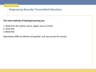 Testing Methods


      Diagnosing Sexually Transmitted Infections



The main methods of testing/screening are:

1. Swab from the urethra, cervix, vagina, anus or throat
2. Urine test
3. Blood test

Approaches differ by infection and gender, and vary across the country.
 
