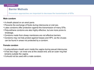 Prevention


      Barrier Methods
      Prevention approaches are important to decrease the transmission of STIs

Male condom
• A sheath placed on an erect penis
• Prevents the exchange of fluids during intercourse or oral sex.
• Latex condoms offer protection against the transmission of many STIs.
• Polyurethane condoms are also highly effective, but are more prone to
  breakage.
• Condoms made from sheep membrane are not effective barriers.
• Condoms may not fully protect against herpes and HPV, as the viruses
  can be found in areas not protected by a condom.

Female condom
• A polyurethane sheath worn inside the vagina during sexual intercourse.
• It has two rings— an inner one at the closed end; and an outer ring that
  remains outside the vagina.
• It should not be used with a male condom.
 