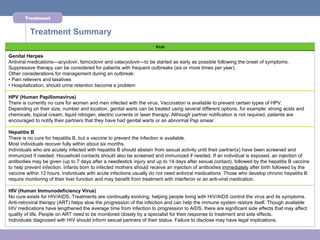 Treatment


          Treatment Summary
                                                                    Viral

Genital Herpes
Antiviral medications—acyclovir, famciclovir and valacyclovir—to be started as early as possible following the onset of symptoms.
Suppressive therapy can be considered for patients with frequent outbreaks (six or more times per year).
Other considerations for management during an outbreak:
• Pain relievers and laxatives
• Hospitalization, should urine retention become a problem

HPV (Human Papillomavirus)
There is currently no cure for women and men infected with the virus. Vaccination is available to prevent certain types of HPV.
Depending on their size, number and location, genital warts can be treated using several different options, for example: strong acids and
chemicals, topical cream, liquid nitrogen, electric currents or laser therapy. Although partner notification is not required, patients are
encouraged to notify their partners that they have had genital warts or an abnormal Pap smear.

Hepatitis B
There is no cure for hepatitis B, but a vaccine to prevent the infection is available.
Most individuals recover fully within about six months.
Individuals who are acutely infected with hepatitis B should abstain from sexual activity until their partner(s) have been screened and
immunized if needed. Household contacts should also be screened and immunized if needed. If an individual is exposed, an injection of
antibodies may be given (up to 7 days after a needlestick injury and up to 14 days after sexual contact), followed by the hepatitis B vaccine
to help prevent infection. Infants born to infected mothers should receive an injection of antibodies immediately after birth followed by the
vaccine within 12 hours. Individuals with acute infections usually do not need antiviral medications. Those who develop chronic hepatitis B
require monitoring of their liver function and may benefit from treatment with interferon or an anti-viral medication.

HIV (Human Immunodeficiency Virus)
No cure exists for HIV/AIDS. Treatments are continually evolving, helping people living with HIV/AIDS control the virus and its symptoms.
Anti-retroviral therapy (ART) helps slow the progression of the infection and can help the immune system restore itself. Though available
HIV medications have lengthened the average time from infection to progression to AIDS, there are significant side effects that may affect
quality of life. People on ART need to be monitored closely by a specialist for their response to treatment and side effects.
Individuals diagnosed with HIV should inform sexual partners of their status. Failure to disclose may have legal implications.
 