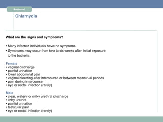 Bacterial


      Chlamydia



What are the signs and symptoms?

• Many infected individuals have no symptoms.
• Symptoms may occur from two to six weeks after initial exposure
  to the bacteria.

Female
• vaginal discharge
• painful urination
• lower abdominal pain
• vaginal bleeding after intercourse or between menstrual periods
• pain during intercourse
• eye or rectal infection (rarely)

Male
• clear, watery or milky urethral discharge
• itchy urethra
• painful urination
• testicular pain
• eye or rectal infection (rarely)
 