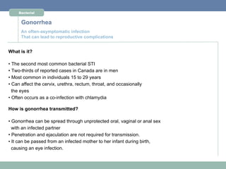Bacterial


      Gonorrhea
      An often-asymptomatic infection
      That can lead to reproductive complications


What is it?

• The second most common bacterial STI
• Two-thirds of reported cases in Canada are in men
• Most common in individuals 15 to 29 years
• Can affect the cervix, urethra, rectum, throat, and occasionally
  the eyes
• Often occurs as a co-infection with chlamydia

How is gonorrhea transmitted?

• Gonorrhea can be spread through unprotected oral, vaginal or anal sex
  with an infected partner
• Penetration and ejaculation are not required for transmission.
• It can be passed from an infected mother to her infant during birth,
  causing an eye infection.
 