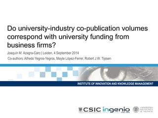 INSTITUTE OF INNOVATION AND KNOWLEDGE MANAGEMENT 
Do university-industry co-publication volumes correspond with university funding from business firms? 
Joaquín M. Azagra-Caro | Leiden, 4 September 2014 
Co-authors: Alfredo Yegros-Yegros, MayteLópez-Ferrer, Robert J.W. Tijssen  