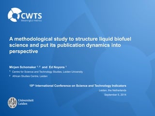 A methodological study to structure liquid biofuel 
science and put its publication dynamics into 
perspective 
Mirjam Schomaker 1, 2 and Ed Noyons 1 
1 Centre for Science and Technology Studies, Leiden University 
2 African Studies Centre, Leiden 
19th International Conference on Science and Technology Indicators 
Leiden, the Netherlands 
September 5, 2014 
 