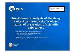 Broad altmetric analysis of Mendeley 
readerships through the ‘academic 
status’ of the readers of scientific 
publications 
Zohreh Zahedi, Rodrigo Costas & Paul Wouters 
Centre for Science and Technology Studies (CWTS) 
Leiden University, The Netherlands 
STI Conference, 3-5 September 2014, Leiden University, 
The Netherlands 
 