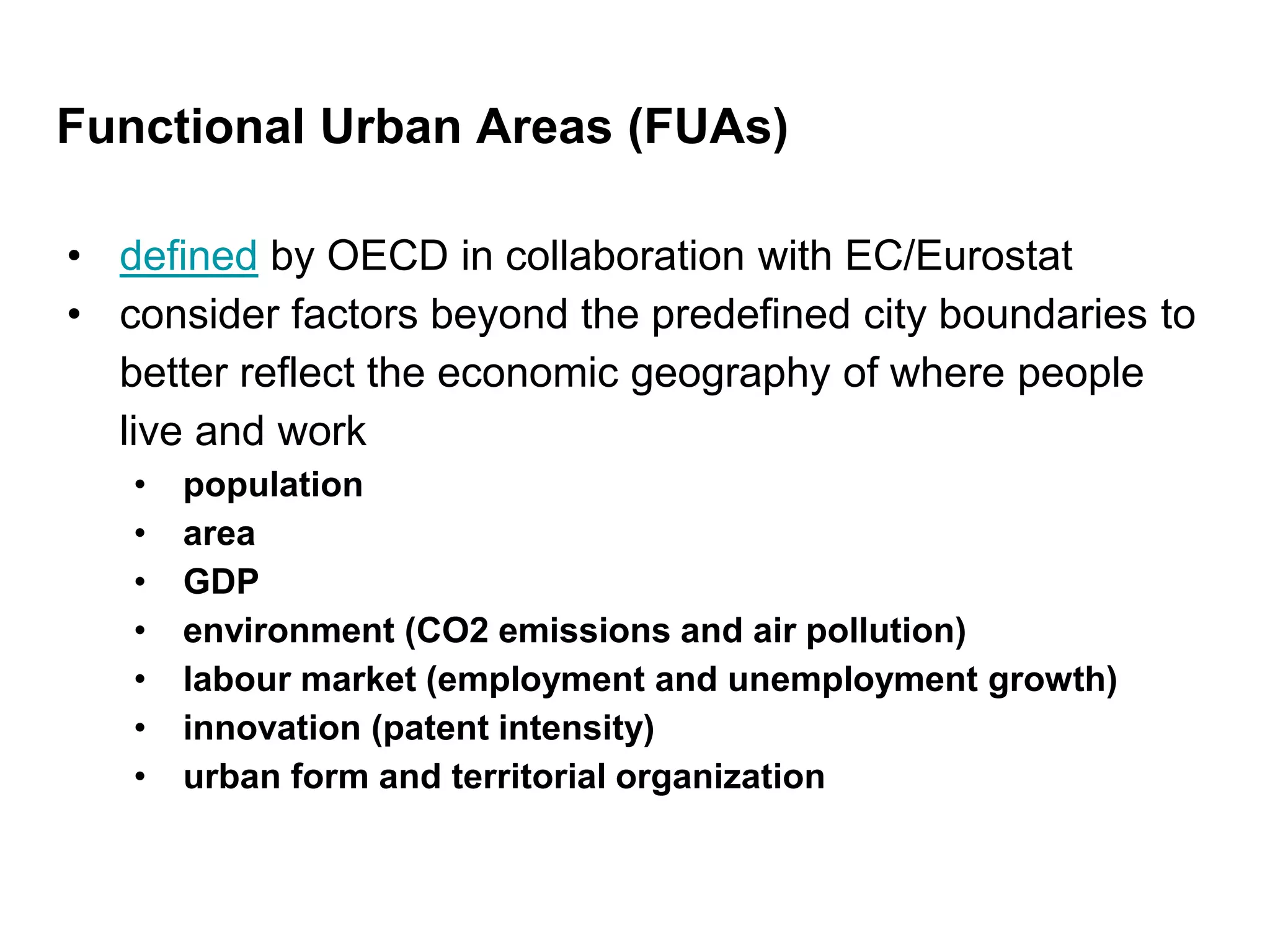 Functional Urban Areas (FUAs)
• defined by OECD in collaboration with EC/Eurostat
• consider factors beyond the predefined city boundaries to
better reflect the economic geography of where people
live and work
• population
• area
• GDP
• environment (CO2 emissions and air pollution)
• labour market (employment and unemployment growth)
• innovation (patent intensity)
• urban form and territorial organization
 