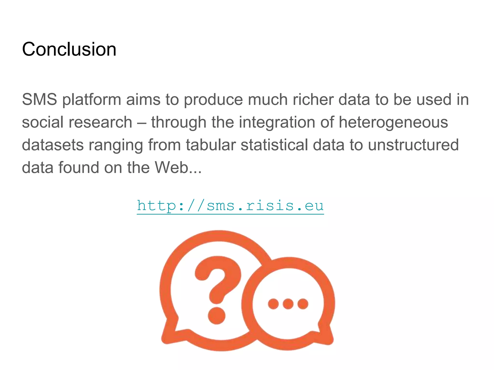 Conclusion
SMS platform aims to produce much richer data to be used in
social research – through the integration of heterogeneous
datasets ranging from tabular statistical data to unstructured
data found on the Web...
http://sms.risis.eu
 