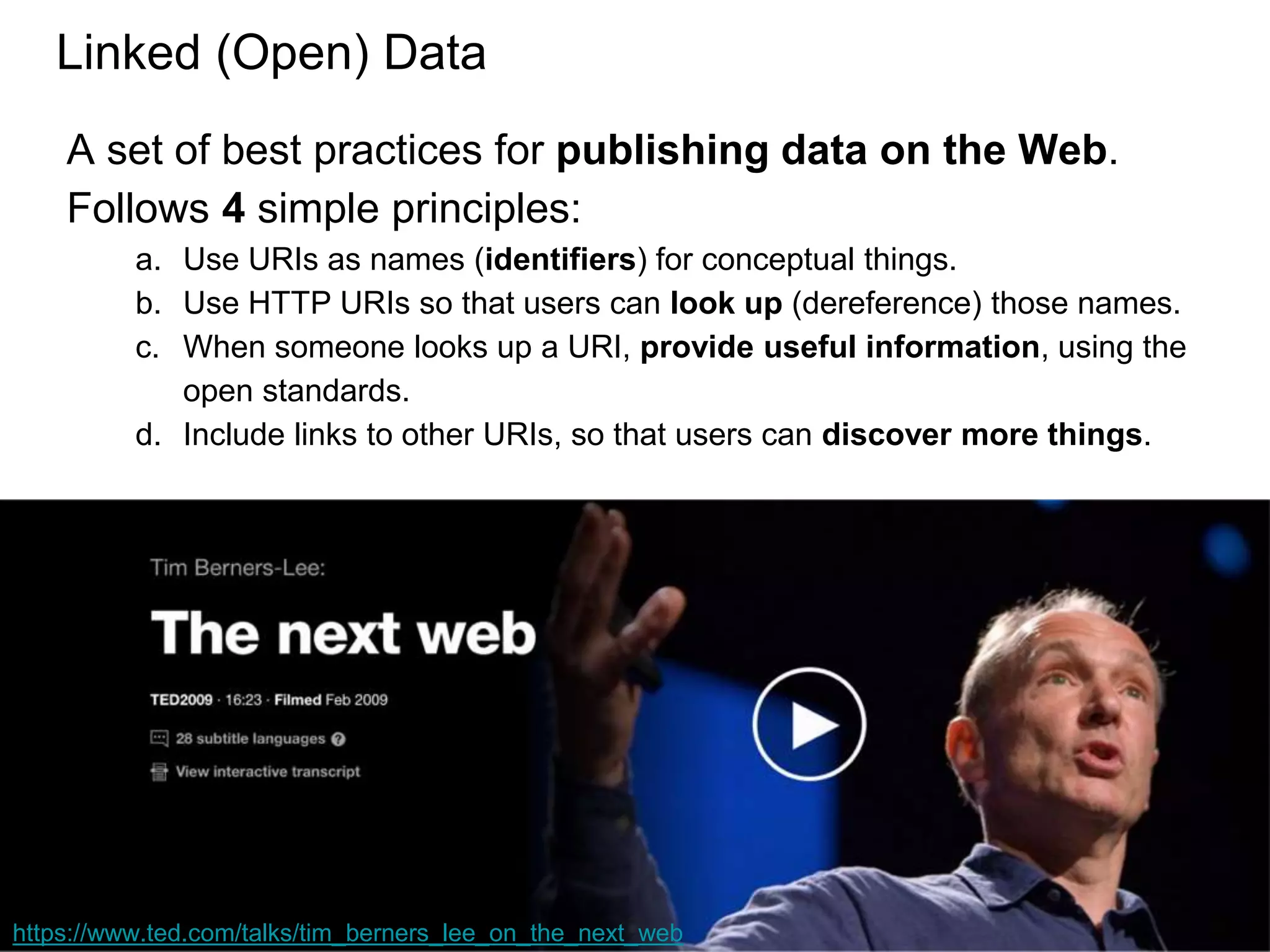 Linked (Open) Data
A set of best practices for publishing data on the Web.
Follows 4 simple principles:
a. Use URIs as names (identifiers) for conceptual things.
b. Use HTTP URIs so that users can look up (dereference) those names.
c. When someone looks up a URI, provide useful information, using the
open standards.
d. Include links to other URIs, so that users can discover more things.
https://www.ted.com/talks/tim_berners_lee_on_the_next_web
 