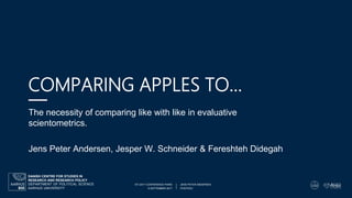 6 SEPTEMBER 2017 POSTDOC
STI 2017 CONFERENCE PARIS JENS PETER ANDERSENDEPARTMENT OF POLITICAL SCIENCE
AARHUS UNIVERSITY
DANISH CENTRE FOR STUDIES IN
RESEARCH AND RESEARCH POLICY
COMPARING APPLES TO…
The necessity of comparing like with like in evaluative
scientometrics.
Jens Peter Andersen, Jesper W. Schneider & Fereshteh Didegah
 