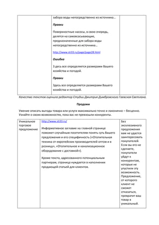 забора воды непосредственно из источника…
Правки
Поверхностные насосы, в свою очередь,
делятся на самовсасывающие,
предназначенные для забора воды
непосредственно из источника…
http://www.sti33.ru/page/page28.html
Ошибка
З десь все определяется размерами Вашего
хозяйства и погодой.
Правки
Здесь все определяется размерами Вашего
хозяйства и погодой.
Качество текстов оценила редактор Студии Дмитрия Димбровского Гаевская Светлана.
Продажи
Умение описать выгоды товара или услуги максимально точно и лаконично – бесценно.
Узнайте о своих возможностях, пока вас не превзошли конкуренты.
Уникальное
торговое
предложение
http://www.sti33.ru/
Информативное заглавие на главной странице
поможет случайным посетителям понять суть Вашего
предложения и его специфичность («Отопительная
техника от европейских производителей оптом и в
розницу», «Отопительное и канализационное
оборудование с доставкой»).
Кроме текста, адресованного потенциальным
партнерам, страница нуждается в наполнении
продающей статьей для клиентов.
Без
эксклюзивного
предложения
вам не удастся
заинтересовать
покупателей.
Если вы его не
сделаете,
покупатели
уйдут к
конкурентам,
которые не
упустили эту
возможность.
Предложение,
от которого
клиент не
сможет
отказаться,
превратит ваш
товар в
уникальный.
 