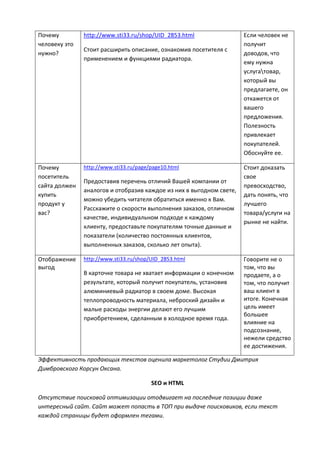 Почему
человеку это
нужно?
http://www.sti33.ru/shop/UID_2853.html
Стоит расширить описание, ознакомив посетителя с
применением и функциями радиатора.
Если человек не
получит
доводов, что
ему нужна
услугатовар,
который вы
предлагаете, он
откажется от
вашего
предложения.
Полезность
привлекает
покупателей.
Обоснуйте ее.
Почему
посетитель
сайта должен
купить
продукт у
вас?
http://www.sti33.ru/page/page10.html
Предоставив перечень отличий Вашей компании от
аналогов и отобразив каждое из них в выгодном свете,
можно убедить читателя обратиться именно к Вам.
Расскажите о скорости выполнения заказов, отличном
качестве, индивидуальном подходе к каждому
клиенту, предоставьте покупателям точные данные и
показатели (количество постоянных клиентов,
выполненных заказов, сколько лет опыта).
Стоит доказать
свое
превосходство,
дать понять, что
лучшего
товара/услуги на
рынке не найти.
Отображение
выгод
http://www.sti33.ru/shop/UID_2853.html
В карточке товара не хватает информации о конечном
результате, который получит покупатель, установив
алюминиевый радиатор в своем доме. Высокая
теплопроводность материала, неброский дизайн и
малые расходы энергии делают его лучшим
приобретением, сделанным в холодное время года.
Говорите не о
том, что вы
продаете, а о
том, что получит
ваш клиент в
итоге. Конечная
цель имеет
большее
влияние на
подсознание,
нежели средство
ее достижения.
Эффективность продающих текстов оценила маркетолог Студии Дмитрия
Димбровского Корсун Оксана.
SEO и HTML
Отсутствие поисковой оптимизации отодвигает на последние позиции даже
интересный сайт. Сайт может попасть в ТОП при выдаче поисковиков, если текст
каждой страницы будет оформлен тегами.
 