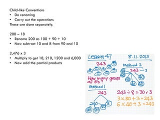 Child-like Conventions
• Do renaming
• Carry out the operations
These are done separately.
200 – 18
• Rename 200 as 100 + 90 + 10
• Now subtract 10 and 8 from 90 and 10
2,476 x 3
• Multiply to get 18, 210, 1200 and 6,000
• Now add the partial products

 