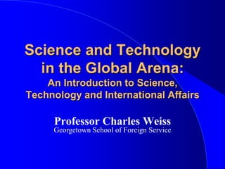 Science and Technology in the Global Arena: An Introduction to Science, Technology and International Affairs Professor Charles Weiss Georgetown School of Foreign Service 