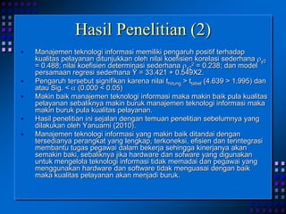 Hasil Penelitian (2)
• Manajemen teknologi informasi memiliki pengaruh positif terhadap
kualitas pelayanan ditunjukkan oleh nilai koefisien korelasi sederhana y2
= 0.488; nilai koefisien determinasi sederhana y2
2 = 0.238; dan model
persamaan regresi sederhana Ŷ = 33.421 + 0.549X2.
• Pengaruh tersebut signifikan karena nilai thitung > ttabel (4.639 > 1.995) dan
atau Sig. < (0.000 < 0.05)
• Makin baik manajemen teknologi informasi maka makin baik pula kualitas
pelayanan sebaliknya makin buruk manajemen teknologi informasi maka
makin buruk pula kualitas pelayanan.
• Hasil penelitian ini sejalan dengan temuan penelitian sebelumnya yang
dilakukan oleh Yanuarni (2010).
• Manajemen teknologi informasi yang makin baik ditandai dengan
tersedianya perangkat yang lengkap, terkoneksi, efisien dan terintegrasi
membantu tugas pegawai dalam bekerja sehingga kinerjanya akan
semakin baki, sebaliknya jika hardware dan sofware yang digunakan
untuk mengelola teknologi informasi tidak memadai dan pegawai yang
menggunakan hardware dan software tidak menguasai dengan baik
maka kualitas pelayanan akan menjadi buruk.
 