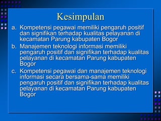 Kesimpulan
a. Kompetensi pegawai memiliki pengaruh positif
dan signifikan terhadap kualitas pelayanan di
kecamatan Parung kabupaten Bogor
b. Manajemen teknologi informasi memiliki
pengaruh positif dan signifikan terhadap kualitas
pelayanan di kecamatan Parung kabupaten
Bogor
c. Kompetensi pegawai dan manajemen teknologi
informasi secara bersama-sama memiliki
pengaruh positif dan signifikan terhadap kualitas
pelayanan di kecamatan Parung kabupaten
Bogor
 