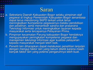 Saran
a. Sekretaris Daerah Kabupaten Bogor selaku pimpinan staf
pegawai di lingkup Pemerintah Kabupaten Bogor senantiasa
dapat terus mendorong SKPD terkait untuk terus
meningkatkan Kompetensi pegawainya melalui pendidikan
dan pelatihan, serta menambah sarana dan prasarana
Teknologi Informasi untuk meningkatkan layanan kepada
masyarakat serta tercapainya Pelayanan Prima.
b. Pimpinan kecamatan Parung kabupaten Bogor hendaknya
mengupayakan peningkatan kompetensi pegawai dan
manajemen teknologi informasi agar kualitas pelayanan
kepada masyarakat menjadi lebih baik.
d. Peneliti lain diharapkan dapat melakukan penelitian lanjutan
dengan menguji faktor lain yang belum diteliti karena masih
banyak faktor lain yang potensi pengaruhnya lebih kuat.
 
