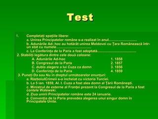 Test Completaţi spaţiile libere: a. Unirea Principatelor române s-a realizat în anul............................. b. Adunările Ad- hoc au hotărât unirea Moldovei cu Ţara Românească într-un stat cu numele.................................... c. La Conferinţa de la Paris a fost adoptată........................................ 2. Stabiliţi legătura dintre cele două coloane: A. Adunările Ad-hoc 1. 1858 B. Congresul de la Paris  2. 1857 C. dubla alegere a lui Cuza ca domn 3. 1856 D. Conferinţa de la Paris 4. 1859 3. Puneţi Da sau Nu în dreptul următoarelor enunţuri: a. RăzboiulCrimeii s-a încheiat cu victoria Turciei. b. La 5 ian. 1859, Al. I. Cuza a fost ales domn al Ţării Româneşti. c. Ministrul de externe al Franţei prezent la Congresul de la Paris a fost contele Walewski. d. Ziua unirii Principatelor române este 24 ianuarie. e. Convenţia de la Paris prevedea alegerea unui singur domn în Principatele Unite. 