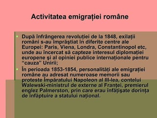 Activitatea emigraţiei române După înfrângerea revoluţiei de la 1848, exilaţii români s-au împrăştiat în diferite centre ale Europei: Paris, Viena, Londra, Constantinopol etc, unde au încercat să capteze interesul diplomaţiei europene şi al opiniei publice internaţionale pentru “cauza” Unirii; În perioada 1853-1854, personalităţi ale emigraţiei române au adresat numeroase memorii sau proteste Împăratului Napoleon al III-lea, contelui Walewski-ministrul de externe al Franţei, premierul englez Palmerston, prin care erau înfăţişate dorinţa de înfăptuire a statului naţional. 