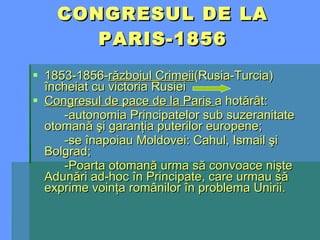 CONGRESUL DE LA PARIS-1856 1853-1856- războiul Crimeii (Rusia-Turcia) încheiat cu victoria Rusiei Congresul de pace de la Paris  a hotărât: -autonomia Principatelor sub suzeranitate otomană şi garanţia puterilor europene; -se înapoiau Moldovei: Cahul, Ismail şi Bolgrad; -Poarta otomană urma să convoace nişte Adunări ad-hoc în Principate, care urmau să exprime voinţa românilor în problema Unirii. 