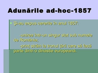 Adunările ad-hoc-1857 Şi-au expus cererile în anul 1857: -unirea într-un singur stat sub numele de România; -prinţ străin la tronul ţării care să facă parte dintr-o dinastie europeană. 