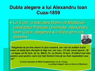 Dubla   alegere a lui Alexandru Ioan Cuza-1859 La 5 ian. a fost ales Domn al Moldovei candidatul Partidei Unioniste, Alexandru Ioan Cuza; alegerea s-a făcut prin vot deschis. “ Alegându-te pe tine domn în ţara noastră, am voit să arătăm lumii  ceea ce toată ţara doreşte:la legi noi, om nou...Fii dar omul epocii...fă ca legea să fie tare, iar tu, Măria Ta, ca Domn, fii bun, fii blând mai ales  pentru acei pentru care mai toţi Domnii trecuţi au fost nepăsători sau  răi” Cuvinte adresate de Mihai Kogălniceanu lui Al. I.Cuza,  cu prilejul alegerii sale ca Domn al Moldovei 