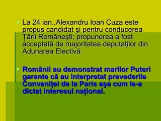 La 24 ian.,Alexandru Ioan Cuza este propus candidat şi pentru conducerea Ţării Româneşti; propunerea a fost acceptată de majoritatea deputaţilor din Adunarea Electivă. Românii au demonstrat marilor Puteri garante că au interpretat prevederile Conveniţei de la Paris aşa cum le-a dictat interesul naţional. 