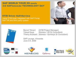 STIB Driver Self-Service Using STIB kiosk integrated with SAP Portal,  SAP HR and third party system Benoit Tilmant  (STIB Project Manager) Yüksel Kaya  (Keneos / 4D Sr Consultant) Thierry Anckaert  (Keneos / Quintisys Sr Consultant)  SAP Lounge, Vilvoorde June 3-4, 2009 