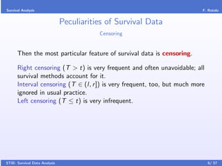 Survival Analysis                                                         F. Rotolo


                               Peculiarities of Survival Data
                                          Censoring


      Then the most particular feature of survival data is censoring.

      Right censoring (T > t) is very frequent and often unavoidable; all
      survival methods account for it.
      Interval censoring (T ∈ (l, r ]) is very frequent, too, but much more
      ignored in usual practice.
      Left censoring (T ≤ t) is very infrequent.




STiB: Survival Data Analysis                                                  6/ 57
 